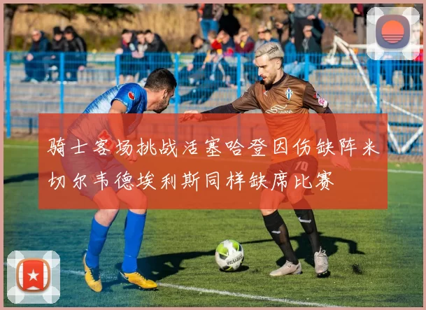 骑士客场挑战活塞哈登因伤缺阵米切尔韦德埃利斯同样缺席比赛