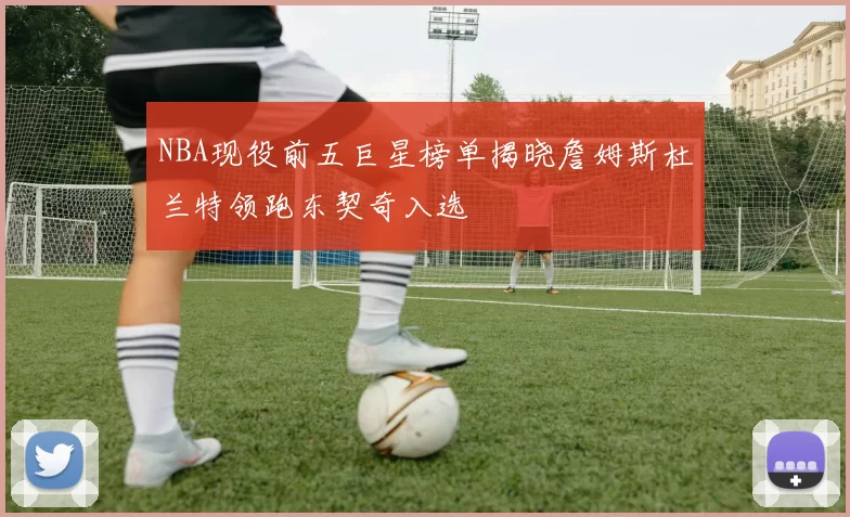NBA现役前五巨星榜单揭晓詹姆斯杜兰特领跑东契奇入选
