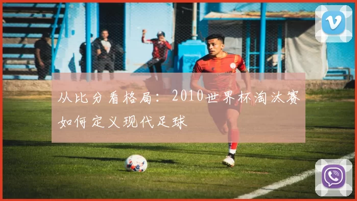 从比分看格局:2010世界杯淘汰赛如何定义现代足球