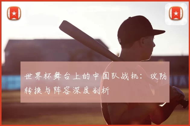 世界杯舞台上的中国队战机：攻防转换与阵容深度剖析