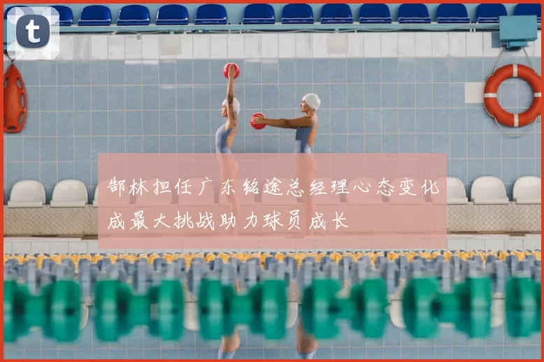 郜林担任广东铭途总经理心态变化成最大挑战助力球员成长