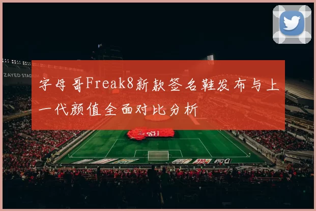 字母哥Freak8新款签名鞋发布与上一代颜值全面对比分析