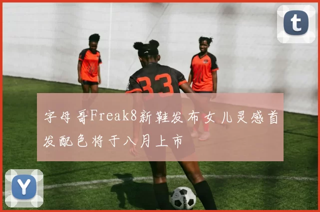 字母哥Freak8新鞋发布女儿灵感首发配色将于八月上市