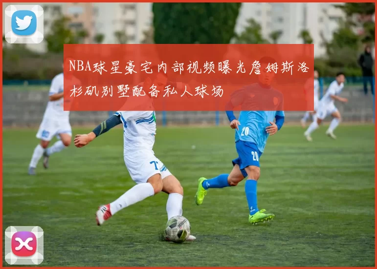 NBA球星豪宅内部视频曝光詹姆斯洛杉矶别墅配备私人球场