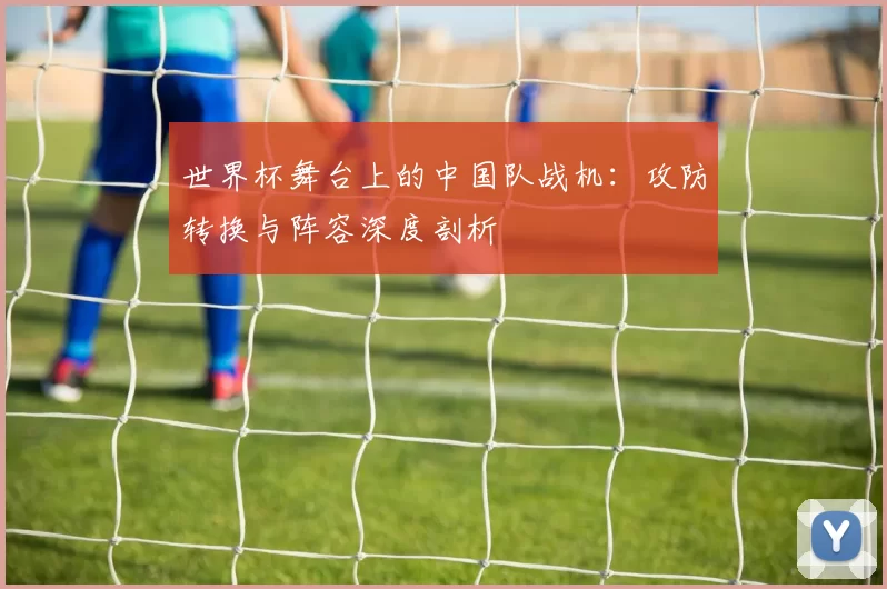 世界杯舞台上的中国队战机：攻防转换与阵容深度剖析