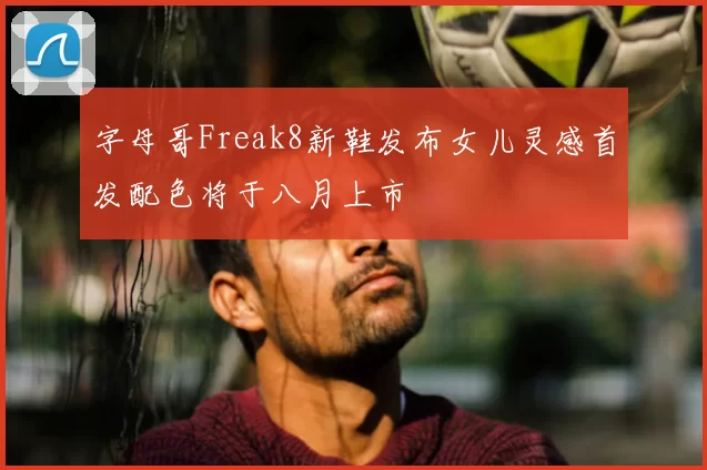字母哥Freak8新鞋发布女儿灵感首发配色将于八月上市