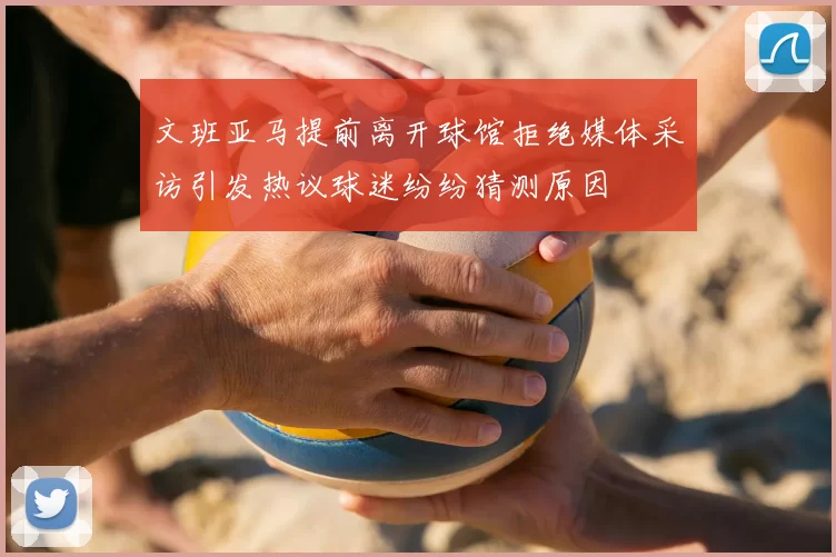 文班亚马提前离开球馆拒绝媒体采访引发热议球迷纷纷猜测原因
