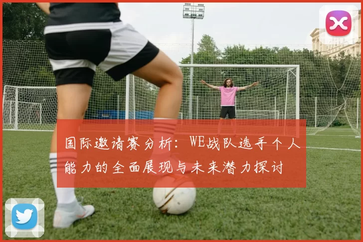 国际邀请赛分析:WE战队选手个人能力的全面展现与未来潜力探讨