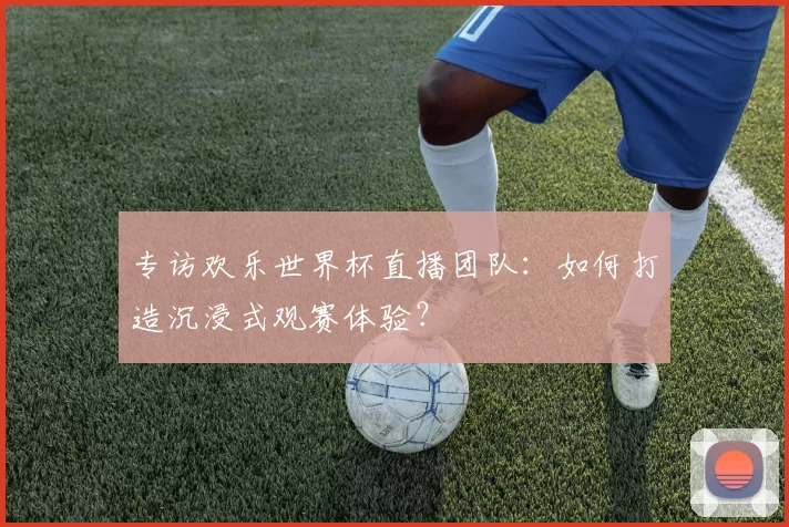 专访欢乐世界杯直播团队：如何打造沉浸式观赛体验？