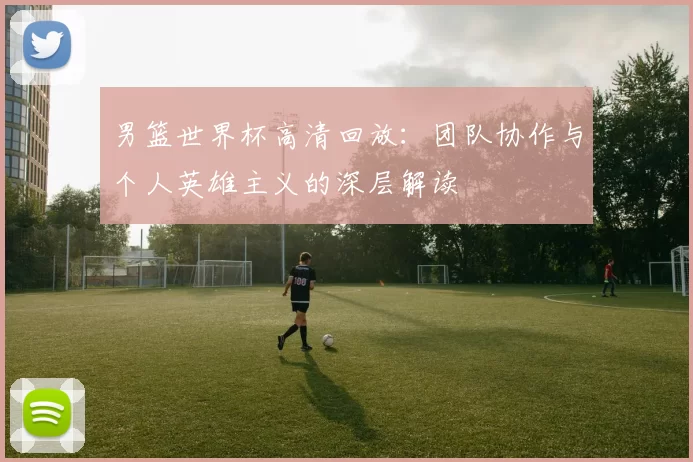 男篮世界杯高清回放:团队协作与个人英雄主义的深层解读