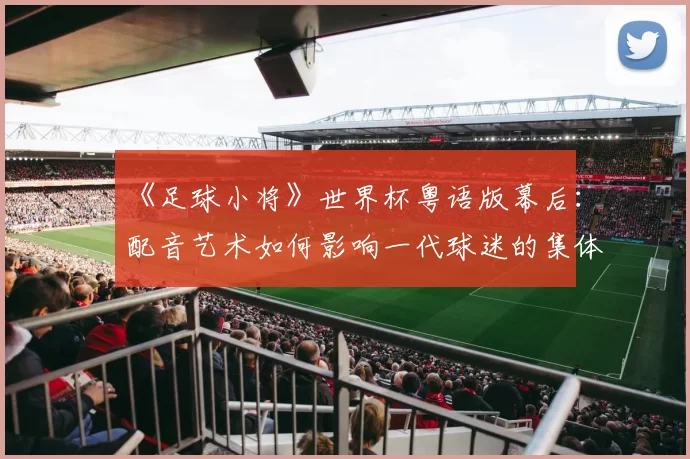 《足球小将》世界杯粤语版幕后:配音艺术如何影响一代球迷的集体回忆