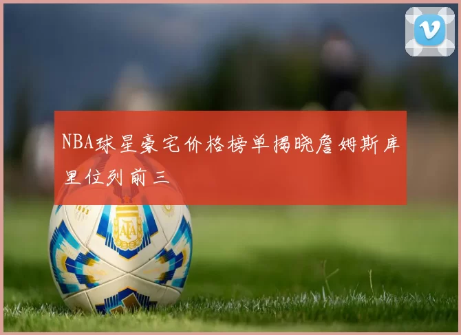 NBA球星豪宅价格榜单揭晓詹姆斯库里位列前三
