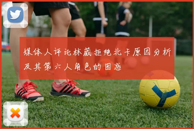 媒体人评论林葳拒绝北卡原因分析及其第六人角色的困惑