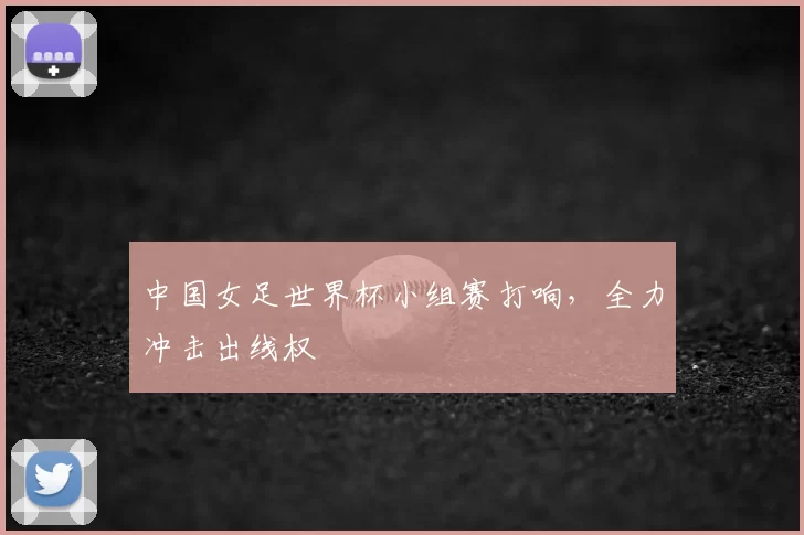 中国女足世界杯小组赛打响,全力冲击出线权