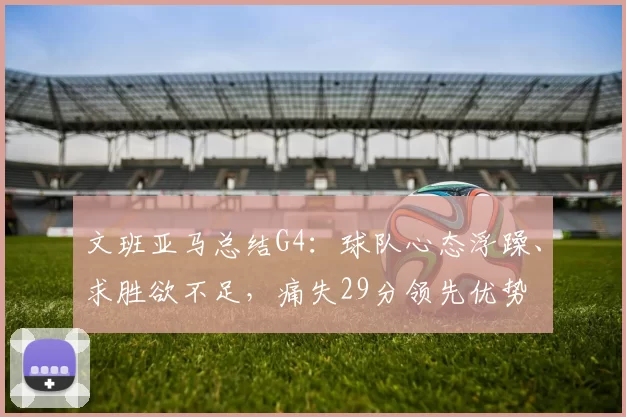 文班亚马总结G4：球队心态浮躁、求胜欲不足，痛失29分领先优势