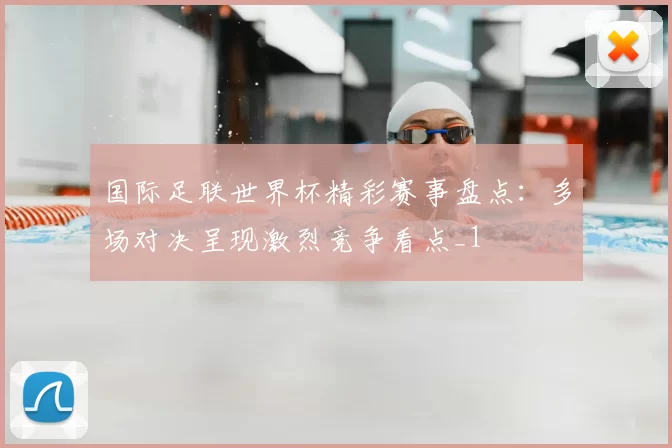 国际足联世界杯精彩赛事盘点：多场对决呈现激烈竞争看点_1
