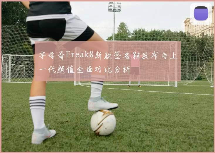 字母哥Freak8新款签名鞋发布与上一代颜值全面对比分析