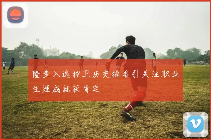 隆多入选控卫历史排名引关注职业生涯成就获肯定
