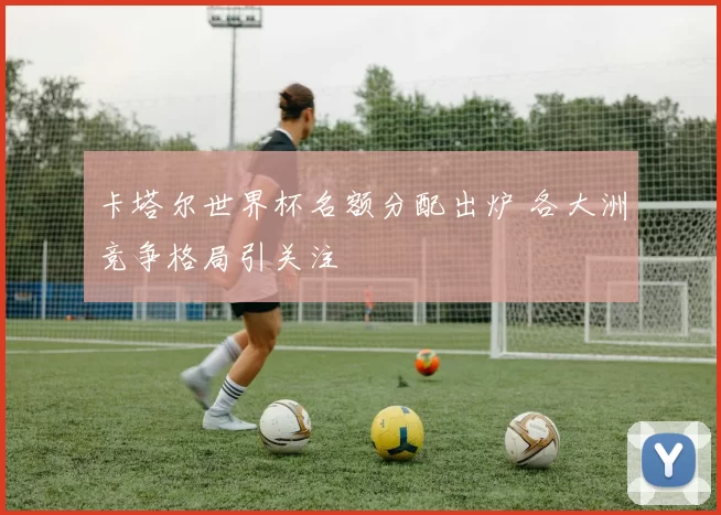 卡塔尔世界杯名额分配出炉 各大洲竞争格局引关注