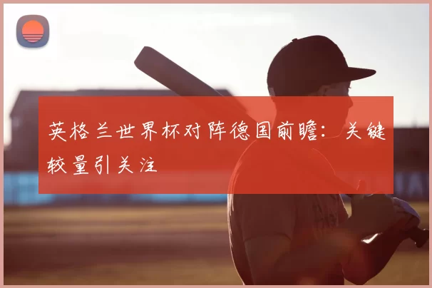 英格兰世界杯对阵德国前瞻：关键较量引关注
