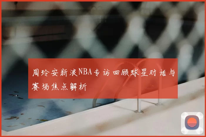 周玲安新浪NBA专访回顾球星对话与赛场焦点解析