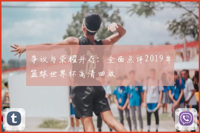 争议与荣耀并存:全面点评2019年篮球世界杯高清回放