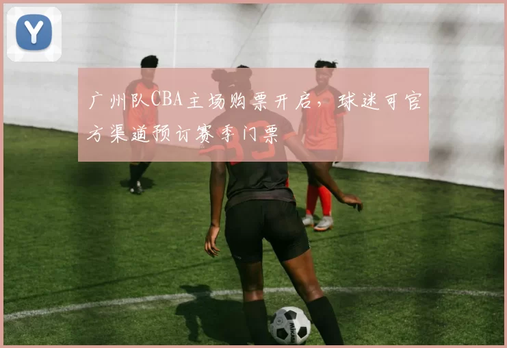 广州队CBA主场购票开启,球迷可官方渠道预订赛季门票