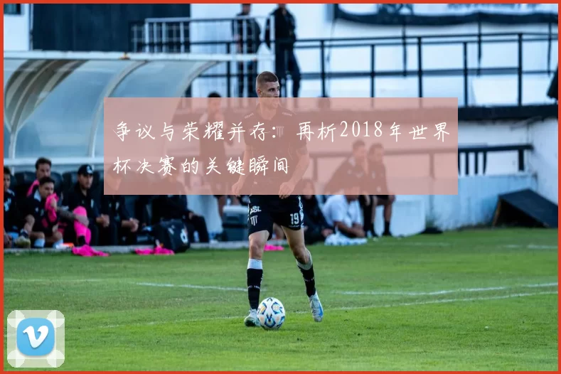 争议与荣耀并存：再析2018年世界杯决赛的关键瞬间