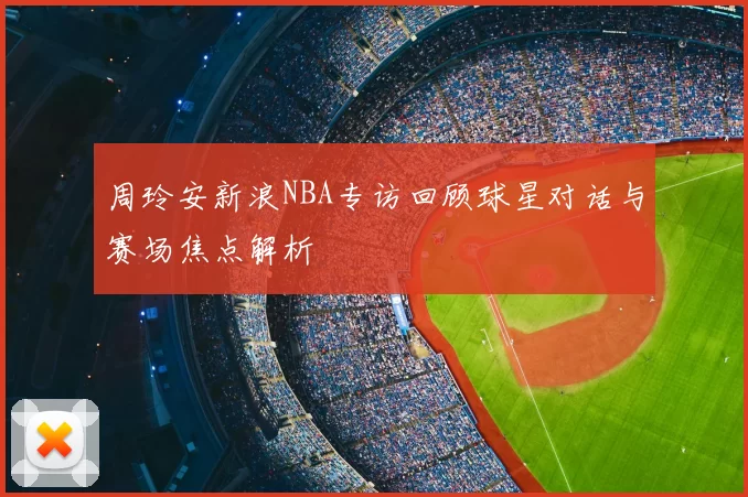 周玲安新浪NBA专访回顾球星对话与赛场焦点解析