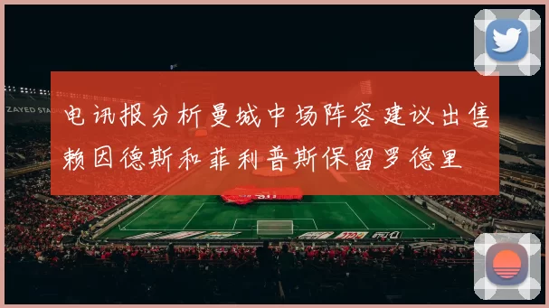 电讯报分析曼城中场阵容建议出售赖因德斯和菲利普斯保留罗德里
