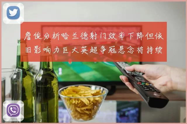 詹俊分析哈兰德射门效率下降但依旧影响力巨大英超争冠悬念将持续至五月