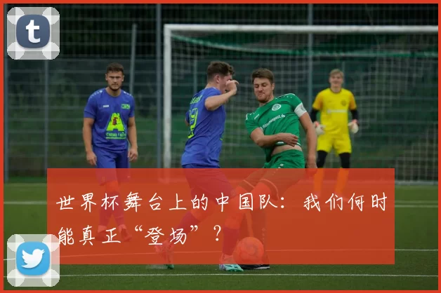 世界杯舞台上的中国队：我们何时能真正“登场”？