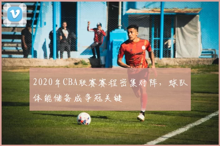 2020年CBA联赛赛程密集对阵，球队体能储备成争冠关键