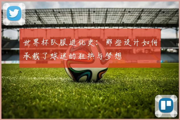 世界杯队服进化史：那些设计如何承载了球迷的狂热与梦想