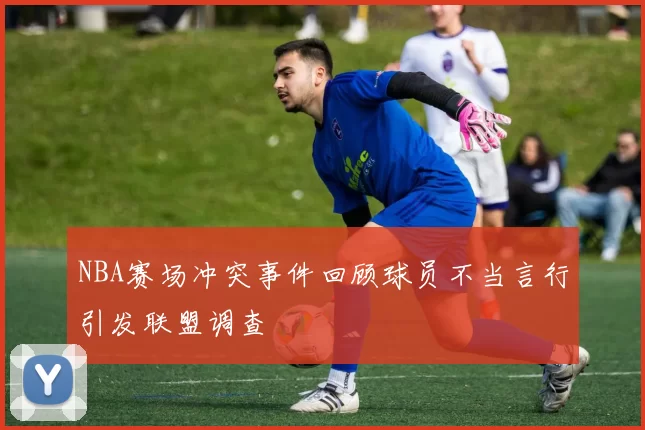 NBA赛场冲突事件回顾球员不当言行引发联盟调查