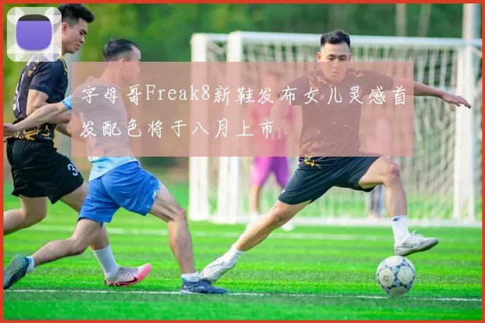 字母哥Freak8新鞋发布女儿灵感首发配色将于八月上市