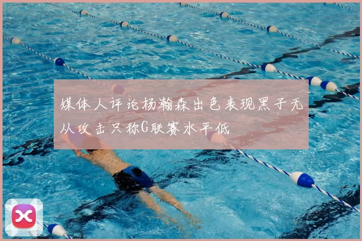 媒体人评论杨瀚森出色表现黑子无从攻击只称G联赛水平低