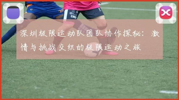 深圳极限运动队团队协作探秘：激情与挑战交织的极限运动之旅