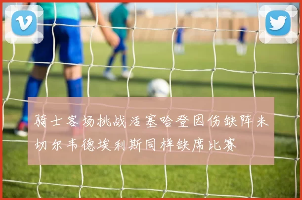 骑士客场挑战活塞哈登因伤缺阵米切尔韦德埃利斯同样缺席比赛