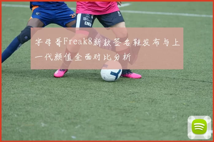 字母哥Freak8新款签名鞋发布与上一代颜值全面对比分析