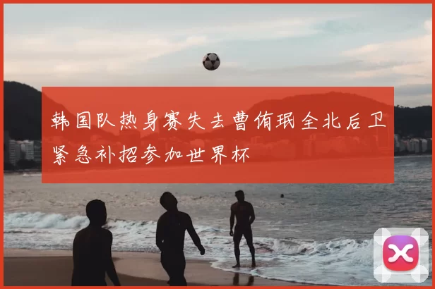 韩国队热身赛失去曹侑珉全北后卫紧急补招参加世界杯
