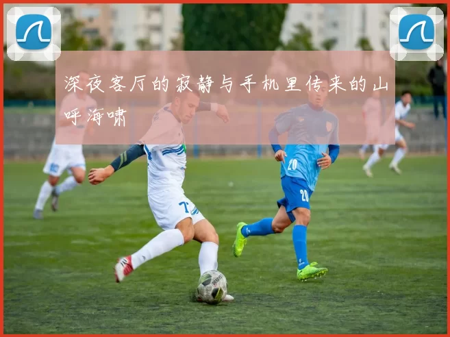 深夜客厅的寂静与手机里传来的山呼海啸
