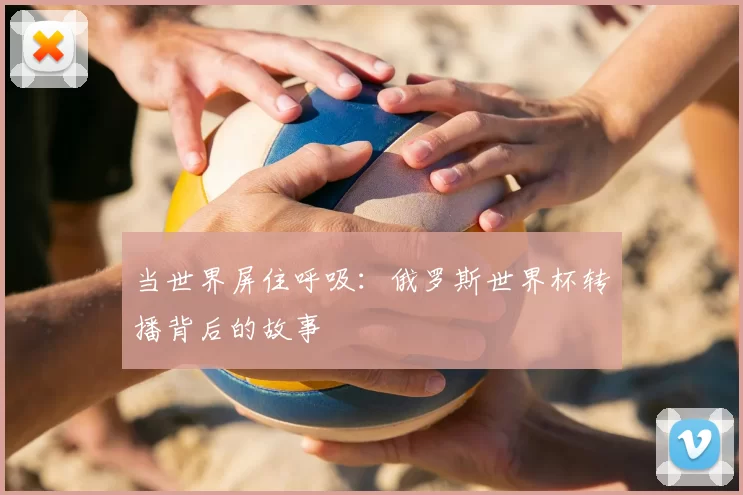 当世界屏住呼吸:俄罗斯世界杯转播背后的故事