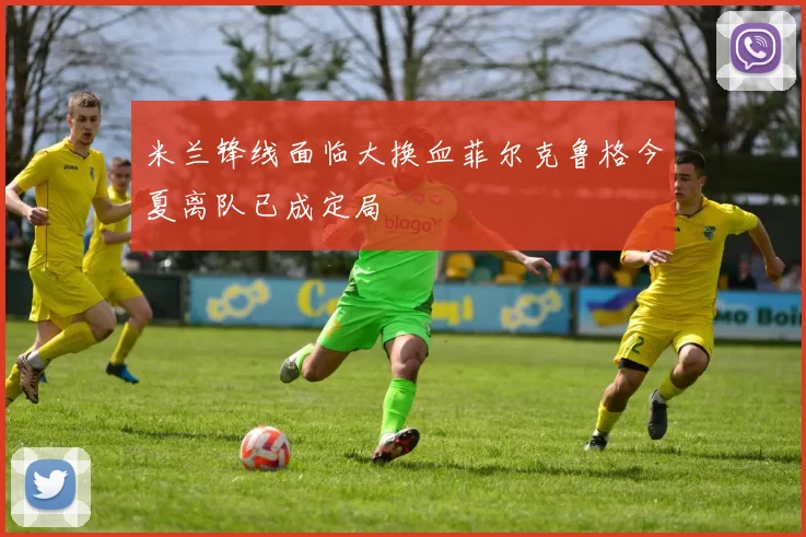 米兰锋线面临大换血菲尔克鲁格今夏离队已成定局