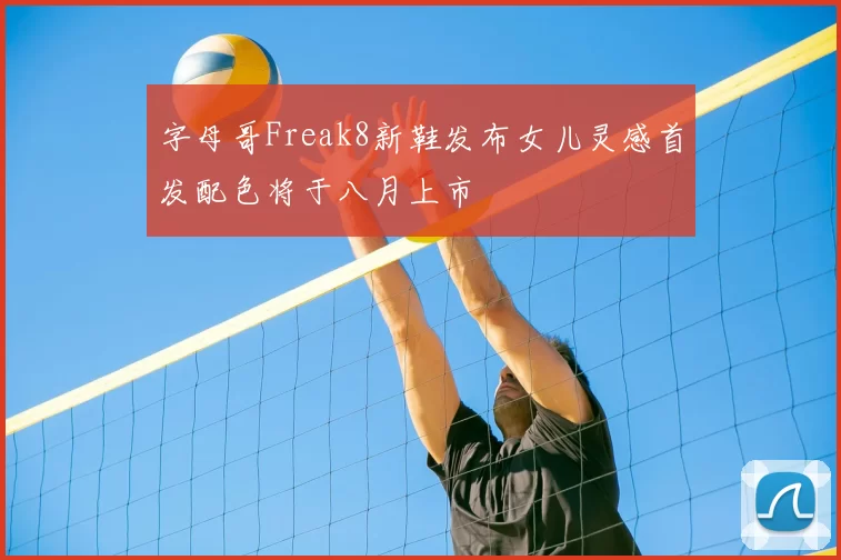 字母哥Freak8新鞋发布女儿灵感首发配色将于八月上市