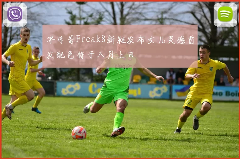 字母哥Freak8新鞋发布女儿灵感首发配色将于八月上市