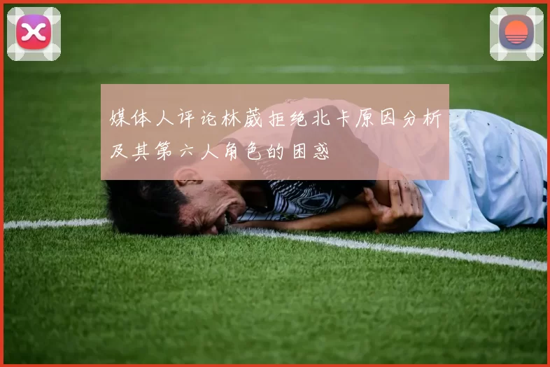 媒体人评论林葳拒绝北卡原因分析及其第六人角色的困惑