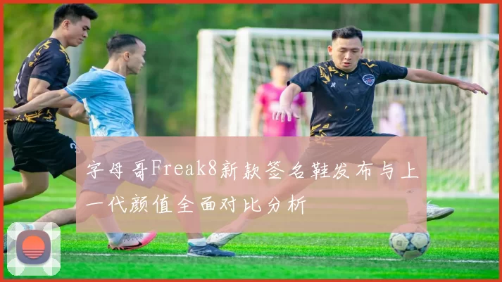 字母哥Freak8新款签名鞋发布与上一代颜值全面对比分析