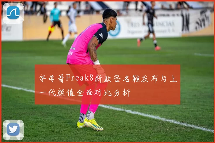 字母哥Freak8新款签名鞋发布与上一代颜值全面对比分析