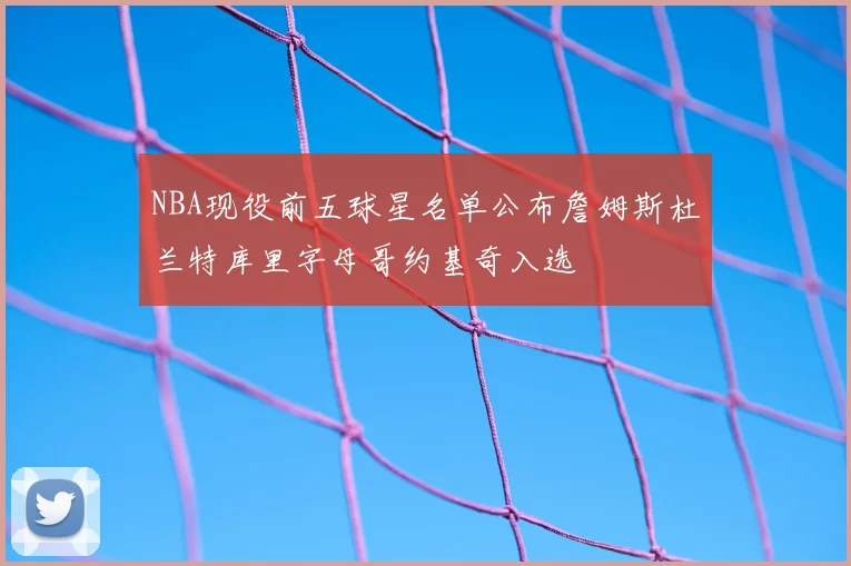 NBA现役前五球星名单公布詹姆斯杜兰特库里字母哥约基奇入选
